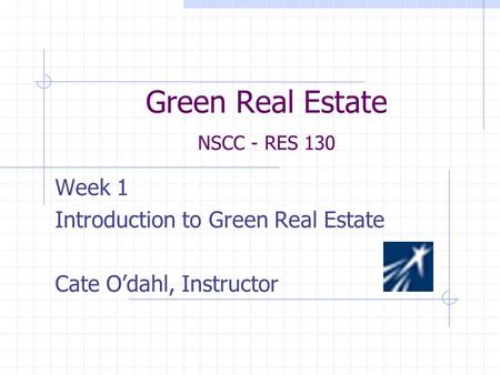 Green Real Estate NSCC - RES 130 Week 1 Introduction to Green Real Estate Cate O’dahl, Instructor.