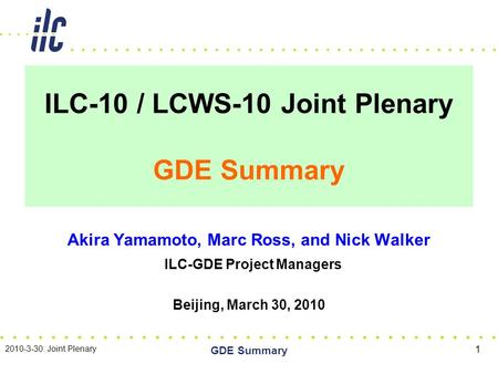 ILC-10 / LCWS-10 Joint Plenary GDE Summary Akira Yamamoto, Marc Ross, and Nick Walker ILC-GDE Project Managers Beijing, March 30, 2010 2010-3-30: Joint.