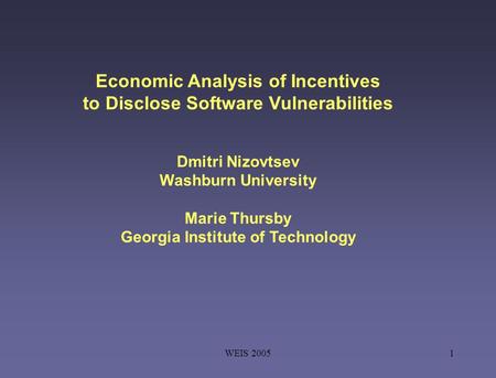 WEIS 20051 Economic Analysis of Incentives to Disclose Software Vulnerabilities Dmitri Nizovtsev Washburn University Marie Thursby Georgia Institute of.