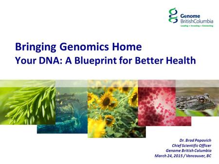 Bringing Genomics Home Your DNA: A Blueprint for Better Health Dr. Brad Popovich Chief Scientific Officer Genome British Columbia March 24, 2015 / Vancouver,