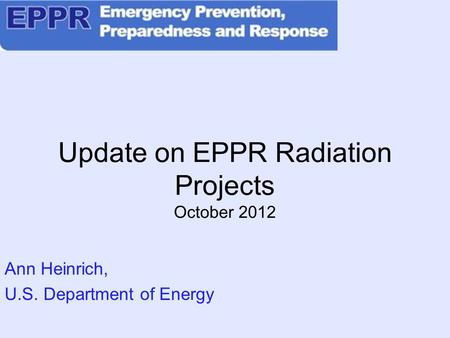 Update on EPPR Radiation Projects October 2012 Ann Heinrich, U.S. Department of Energy.