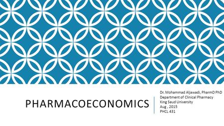 PHARMACOECONOMICS Dr. Mohammad Aljawadi, PharmD PhD Department of Clinical Pharmacy King Saud University Aug, 2015 PHCL 431.