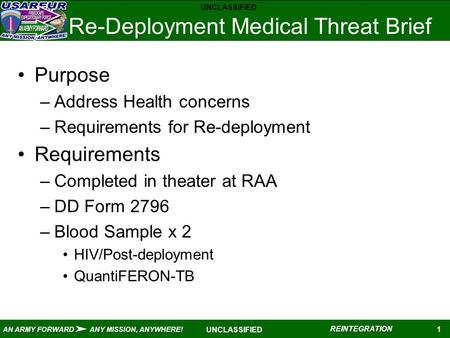 UNCLASSIFIED 1 AN ARMY FORWARD ANY MISSION, ANYWHERE! REINTEGRATION UNCLASSIFIED Re-Deployment Medical Threat Brief Purpose –Address Health concerns –Requirements.