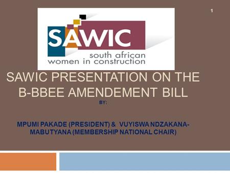 SAWIC PRESENTATION ON THE B-BBEE AMENDEMENT BILL BY: MPUMI PAKADE (PRESIDENT) & VUYISWA NDZAKANA- MABUTYANA (MEMBERSHIP NATIONAL CHAIR) 1.