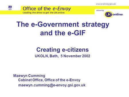 Www.e-envoy.gov.uk The e-Government strategy and the e-GIF Creating e-citizens UKOLN, Bath, 5 November 2002 Maewyn Cumming Cabinet Office, Office of the.