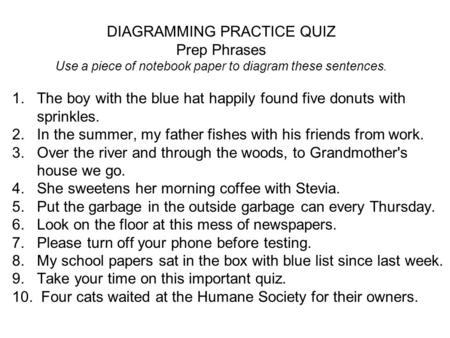 DIAGRAMMING PRACTICE QUIZ Prep Phrases Use a piece of notebook paper to diagram these sentences. 1. The boy with the blue hat happily found five donuts.