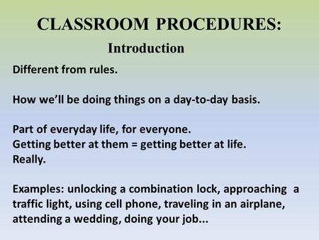 CLASSROOM PROCEDURES: Introduction Different from rules. How we’ll be doing things on a day-to-day basis. Part of everyday life, for everyone. Getting.