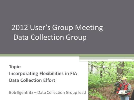 2012 User’s Group Meeting Data Collection Group Topic: Incorporating Flexibilities in FIA Data Collection Effort Bob Ilgenfritz – Data Collection Group.