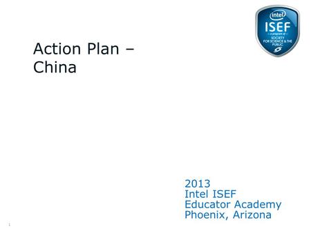 Intel ISEF Educator Academy Intel ® Education Programs 2013 Intel ISEF Educator Academy Phoenix, Arizona Action Plan – China 1.