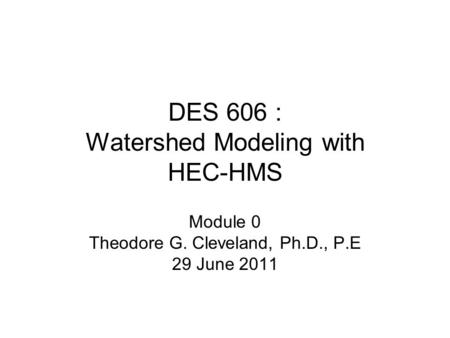 DES 606 : Watershed Modeling with HEC-HMS Module 0 Theodore G. Cleveland, Ph.D., P.E 29 June 2011.