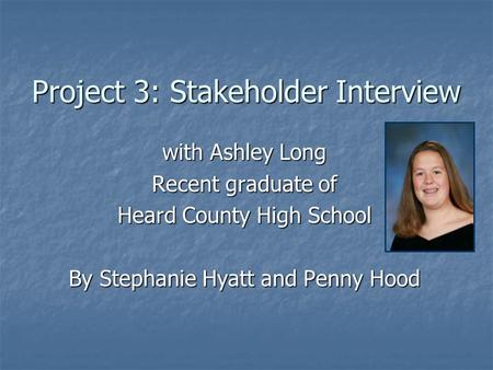 Project 3: Stakeholder Interview with Ashley Long Recent graduate of Heard County High School By Stephanie Hyatt and Penny Hood.