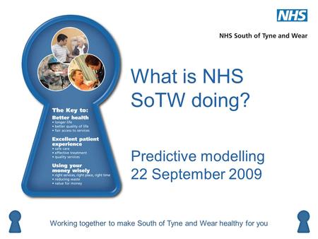 What is NHS SoTW doing? Predictive modelling 22 September 2009 Working together to make South of Tyne and Wear healthy for you Better health Using your.