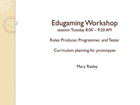 Edugaming Workshop session: Tuesday 8:00 – 9:20 AM Roles: Producer, Programmer, and Tester Curriculum planning for prototypes Mary Rasley.