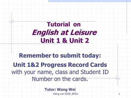 Wang wei IOOE_BFSU1 Tutorial on English at Leisure Unit 1 & Unit 2 Remember to submit today: Unit 1&2 Progress Record Cards with your name, class and Student.