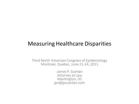 Measuring Healthcare Disparities Third North American Congress of Epidemiology Montreal, Quebec, June 21-24, 2011 James P. Scanlan Attorney at Law Washington,