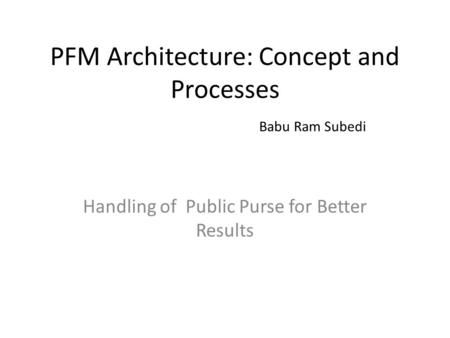 PFM Architecture: Concept and Processes Babu Ram Subedi Handling of Public Purse for Better Results.