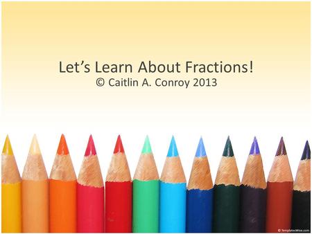 Let’s Learn About Fractions! © Caitlin A. Conroy 2013.