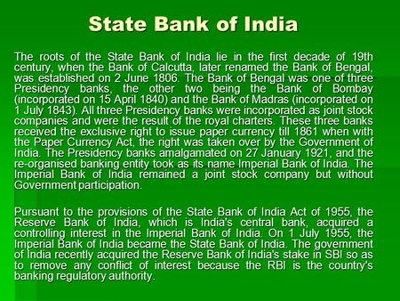 State Bank of India The roots of the State Bank of India lie in the first decade of 19th century, when the Bank of Calcutta, later renamed the Bank of.