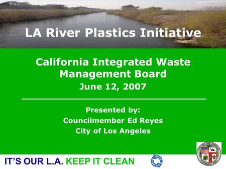 IT’S OUR L.A. KEEP IT CLEAN California Integrated Waste Management Board June 12, 2007 Presented by: Councilmember Ed Reyes City of Los Angeles LA River.