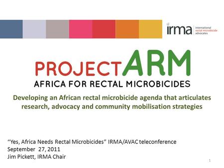 “Yes, Africa Needs Rectal Microbicides” IRMA/AVAC teleconference September 27, 2011 Jim Pickett, IRMA Chair 1 Developing an African rectal microbicide.