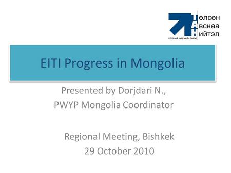 EITI Progress in Mongolia Presented by Dorjdari N., PWYP Mongolia Coordinator Regional Meeting, Bishkek 29 October 2010.