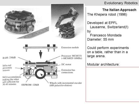 Evolutionary Robotics The Italian Approach The Khepera robot (1996) Developed at EPFL Lausanne, Switzerland(!) by Francesco Mondada Diameter: 55 mm Could.