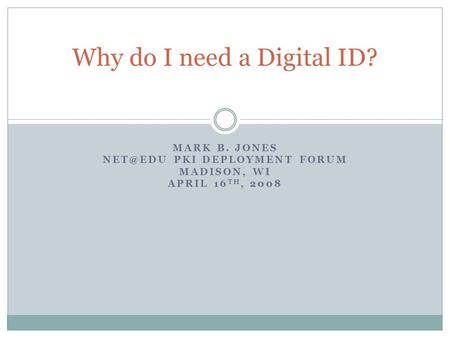 MARK B. JONES PKI DEPLOYMENT FORUM MADISON, WI APRIL 16 TH, 2008 Why do I need a Digital ID?