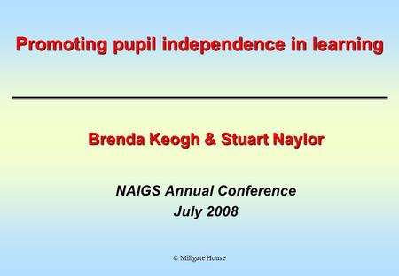 © Millgate House Promoting pupil independence in learning Brenda Keogh & Stuart Naylor NAIGS Annual Conference July 2008.