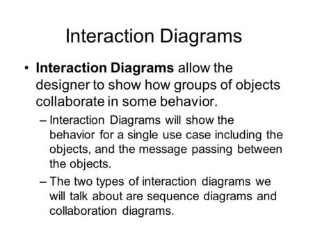 Interaction Diagrams Interaction Diagrams allow the designer to show how groups of objects collaborate in some behavior. –Interaction Diagrams will show.