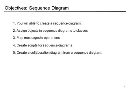 1 Objectives: Sequence Diagram 1. You will able to create a sequence diagram. 2. Assign objects in sequence diagrams to classes 3. Map messages to operations.