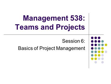 Management 538: Teams and Projects Session 6: Basics of Project Management.