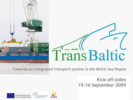 Project Part-financed by the European Union Towards an integrated transport system in the Baltic Sea Region Kick-off slides 15-16 September 2009.