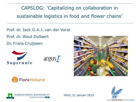 CAPSLOG: 'Capitalizing on collaboration in sustainable logistics in food and flower chains’ Prof. dr. Jack G.A.J. van der Vorst Prof. dr. Wout Dullaert.