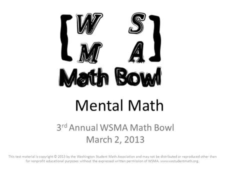 Mental Math 3 rd Annual WSMA Math Bowl March 2, 2013 This test material is copyright © 2013 by the Washington Student Math Association and may not be distributed.