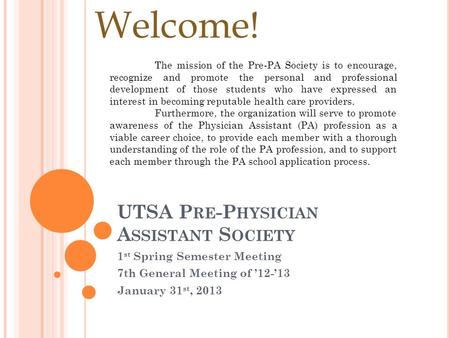 UTSA P RE -P HYSICIAN A SSISTANT S OCIETY 1 st Spring Semester Meeting 7th General Meeting of ’12-’13 January 31 st, 2013 Welcome! The mission of the Pre-PA.