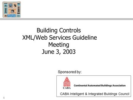 1 Building Controls XML/Web Services Guideline Meeting June 3, 2003 CABA Intelligent & Integrated Buildings Council Sponsored by: