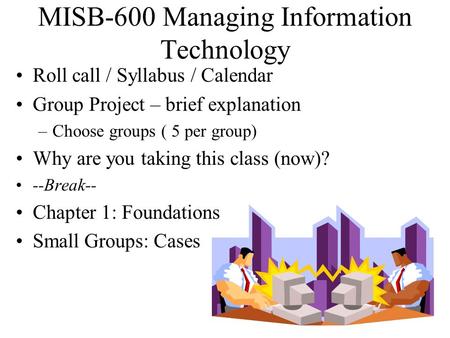 MISB-600 Managing Information Technology Roll call / Syllabus / Calendar Group Project – brief explanation –Choose groups ( 5 per group) Why are you taking.