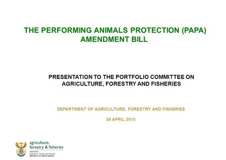 THE PERFORMING ANIMALS PROTECTION (PAPA) AMENDMENT BILL DEPARTMENT OF AGRICULTURE, FORESTRY AND FISHERIES 28 APRIL 2015 PRESENTATION TO THE PORTFOLIO COMMITTEE.