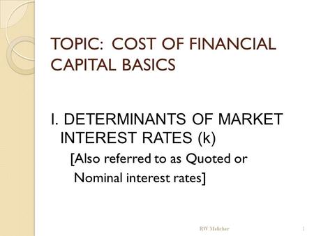 TOPIC: COST OF FINANCIAL CAPITAL BASICS I. DETERMINANTS OF MARKET INTEREST RATES (k) [Also referred to as Quoted or Nominal interest rates] RW Melicher.