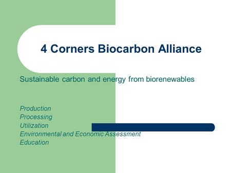 4 Corners Biocarbon Alliance Sustainable carbon and energy from biorenewables Production Processing Utilization Environmental and Economic Assessment Education.