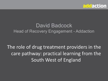 David Badcock Head of Recovery Engagement - Addaction The role of drug treatment providers in the care pathway: practical learning from the South West.