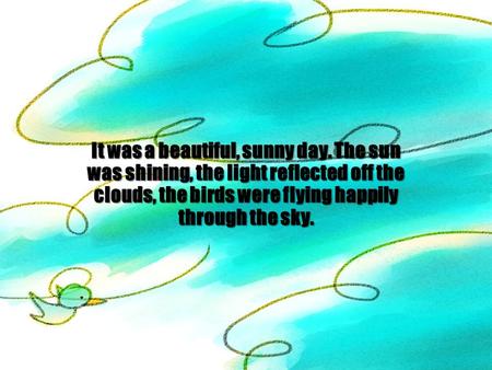 It was a beautiful, sunny day. The sun was shining, the light reflected off the clouds, the birds were flying happily through the sky.