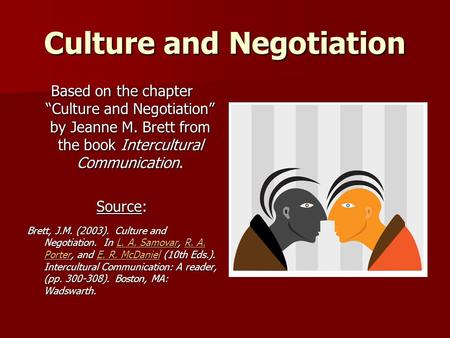 Culture and Negotiation Based on the chapter “Culture and Negotiation” by Jeanne M. Brett from the book Intercultural Communication. Source: Brett, J.M.