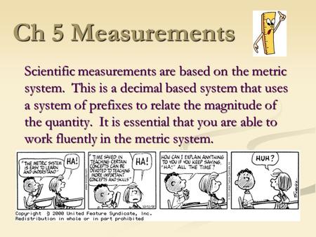 Ch 5 Measurements Scientific measurements are based on the metric system. This is a decimal based system that uses a system of prefixes to relate the.