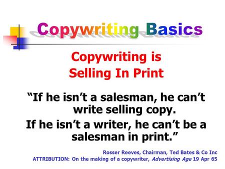 Copywriting is Selling In Print “If he isn’t a salesman, he can’t write selling copy. If he isn’t a writer, he can’t be a salesman in print.” Rosser Reeves,