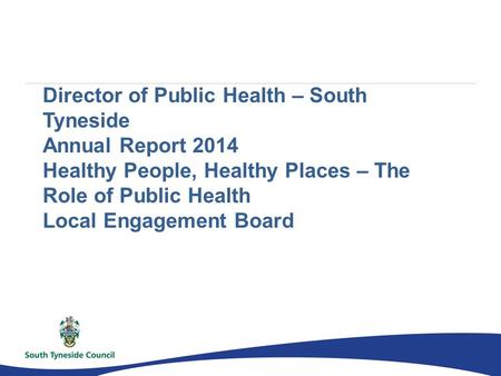 Director of Public Health – South Tyneside Annual Report 2014 Healthy People, Healthy Places – The Role of Public Health Local Engagement Board.