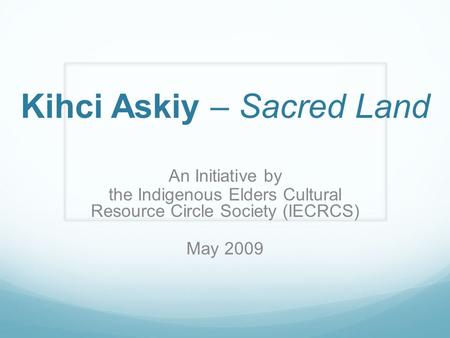 Kihci Askiy – Sacred Land An Initiative by the Indigenous Elders Cultural Resource Circle Society (IECRCS) May 2009.