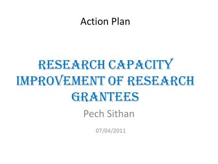 Action Plan Research Capacity Improvement of Research Grantees Pech Sithan 07/04/2011.