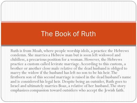 Ruth is from Moab, where people worship idols, a practice the Hebrews condemn. She marries a Hebrew man but is soon left widowed and childless, a precarious.