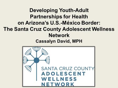 Developing Youth-Adult Partnerships for Health on Arizona’s U.S.-México Border: The Santa Cruz County Adolescent Wellness Network Cassalyn David, MPH.